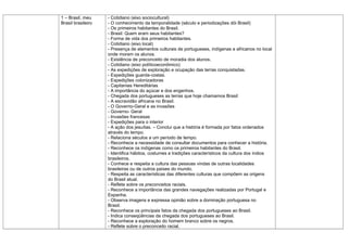 1 – Brasil, meu     - Cotidiano (eixo sociocultural)
Brasil brasileiro   - O conhecimento da temporalidade (século e periodizações dói Brasil)
                    - Os primeiros habitantes do Brasil.
                    - Brasil: Quem eram seus habitantes?
                    - Forma de vida dos primeiros habitantes.
                    - Cotidiano (eixo local)
                    - Presença de elementos culturais de portugueses, indígenas e africanos no local
                    onde moram os alunos.
                    - Existência de preconceito de moradia dos alunos.
                    - Cotidiano (eixo políticoeconômico)
                    - As expedições de exploração e ocupação das terras conquistadas.
                    - Expedições guarda-costas.
                    - Expedições colonizadoras
                    - Capitanias Hereditárias
                    - A importância do açúcar e dos engenhos.
                    - Chegada dos portugueses as terras que hoje chamamos Brasil
                    - A escravidão africana no Brasil.
                    - O Governo-Geral e as invasões
                    - Governo- Geral
                    - Invasões francesas
                    - Expedições para o interior
                    - A ação dos jesuítas. – Conclui que a história é formada por fatos ordenados
                    através do tempo.
                    - Relaciona séculos a um período de tempo.
                    - Reconhece a necessidade de consultar documentos para conhecer a história.
                    - Reconhece os indígenas como os primeiros habitantes do Brasil.
                    - Identifica hábitos, costumes e tradições característicos da cultura dos índios
                    brasileiros.
                    - Conhece e respeita a cultura das pessoas vindas de outras localidades
                    brasileiras ou de outros países do mundo.
                    - Respeita as características das diferentes culturas que compõem as origens
                    do Brasil atual.
                    - Reflete sobre os preconceitos raciais.
                    - Reconhece a importância das grandes navegações realizadas por Portugal e
                    Espanha.
                    - Observa imagens e expressa opinião sobre a dominação portuguesa no
                    Brasil.
                    - Reconhece os principais fatos da chegada dos portugueses ao Brasil.
                    - Indica conseqüências da chegada dos portugueses ao Brasil.
                    - Reconhece a exploração do homem branco sobre os negros.
                    - Reflete sobre o preconceito racial.
 