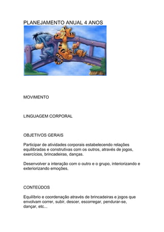 PLANEJAMENTO ANUAL 4 ANOS
MOVIMENTO
LINGUAGEM CORPORAL
OBJETIVOS GERAIS
Participar de atividades corporais estabelecendo relações
equilibradas e construtivas com os outros, através de jogos,
exercícios, brincadeiras, danças.
Desenvolver a interação com o outro e o grupo, interiorizando e
exteriorizando emoções.
CONTEÚDOS
Equilíbrio e coordenação através de brincadeiras e jogos que
envolvam correr, subir, descer, escorregar, pendurar-se,
dançar, etc...
 