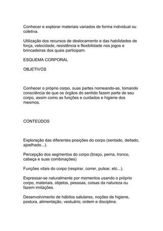Conhecer e explorar materiais variados de forma individual ou
coletiva.
Utilização dos recursos de deslocamento e das habilidades de
força, velocidade, resistência e flexibilidade nos jogos e
brincadeiras dos quais participam.
ESQUEMA CORPORAL
OBJETIVOS
Conhecer o próprio corpo, suas partes nomeando-as, tomando
consciência de que os órgãos do sentido fazem parte de seu
corpo, assim como as funções e cuidados e higiene dos
mesmos.
CONTEÚDOS
Exploração das diferentes posições do corpo (sentado, deitado,
ajoelhado...).
Percepção dos segmentos do corpo.(braço, perna, tronco,
cabeça e suas combinações)
Funções vitais do corpo (respirar, correr, pulsar, etc...).
Expressar-se naturalmente por momentos usando o próprio
corpo, materiais, objetos, pessoas, coisas da natureza ou
fazem imitações.
Desenvolvimento de hábitos salutares, noções de higiene,
postura, alimentação, vestuário, ordem e disciplina.
 