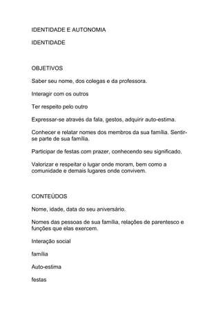 IDENTIDADE E AUTONOMIA
IDENTIDADE
OBJETIVOS
Saber seu nome, dos colegas e da professora.
Interagir com os outros
Ter respeito pelo outro
Expressar-se através da fala, gestos, adquirir auto-estima.
Conhecer e relatar nomes dos membros da sua família. Sentir-
se parte de sua família.
Participar de festas com prazer, conhecendo seu significado.
Valorizar e respeitar o lugar onde moram, bem como a
comunidade e demais lugares onde convivem.
CONTEÚDOS
Nome, idade, data do seu aniversário.
Nomes das pessoas de sua família, relações de parentesco e
funções que elas exercem.
Interação social
família
Auto-estima
festas
 