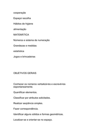 cooperação
Espaço/ escolha
Hábitos de higiene
alimentação
MATEMÁTICA
Números e sistema de numeração
Grandezas e medidas
estatística
Jogos e brincadeiras
OBJETIVOS GERAIS
Conhecer os números verbalizá-los e escrevê-los
espontaneamente.
Quantificar elementos.
Classificar por atributos solicitados.
Realizar seqüência simples.
Fazer correspondência.
Identificar alguns sólidos e formas geométricas.
Localizar-se e orientar-se no espaço.
 