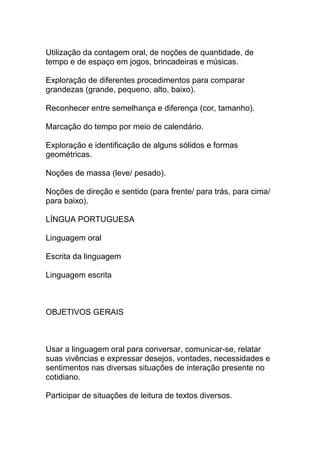 Utilização da contagem oral, de noções de quantidade, de
tempo e de espaço em jogos, brincadeiras e músicas.
Exploração de diferentes procedimentos para comparar
grandezas (grande, pequeno, alto, baixo).
Reconhecer entre semelhança e diferença (cor, tamanho).
Marcação do tempo por meio de calendário.
Exploração e identificação de alguns sólidos e formas
geométricas.
Noções de massa (leve/ pesado).
Noções de direção e sentido (para frente/ para trás, para cima/
para baixo).
LÍNGUA PORTUGUESA
Linguagem oral
Escrita da linguagem
Linguagem escrita
OBJETIVOS GERAIS
Usar a linguagem oral para conversar, comunicar-se, relatar
suas vivências e expressar desejos, vontades, necessidades e
sentimentos nas diversas situações de interação presente no
cotidiano.
Participar de situações de leitura de textos diversos.
 