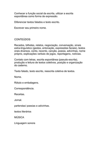Conhecer a função social da escrita, utilizar a escrita
espontânea como forma de expressão.
Diferenciar textos falados e texto escrito.
Escrever seu primeiro nome.
CONTEÚDOS
Recados, bilhetes, relatos, negociação, conversação, sinais
extra-linguístico (gestos, entonação, expressões faciais), textos
orais diversos, conto, reconto, canção, poesia, adivinhas, nome
próprio, explicações verbais de jogos, reportagens, notícias.
Contato com letras, escrita espontânea (pseudo-escrita),
produção e leitura de textos coletivos, posição e organização
do caderno.
Texto falado, texto escrito, reescrita coletiva de textos.
Nome.
Rótulo e embalagens.
Correspondência.
Receitas.
Jornal.
parlendas/ poesias e adivinhas.
textos literários
MÚSICA
Linguagem sonora
 
