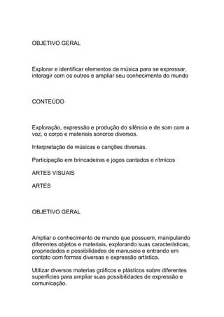 OBJETIVO GERAL
Explorar e identificar elementos da música para se expressar,
interagir com os outros e ampliar seu conhecimento do mundo
CONTEÚDO
Exploração, expressão e produção do silêncio e de som com a
voz, o corpo e materiais sonoros diversos.
Interpretação de músicas e canções diversas.
Participação em brincadeiras e jogos cantados e rítmicos
ARTES VISUAIS
ARTES
OBJETIVO GERAL
Ampliar o conhecimento de mundo que possuem, manipulando
diferentes objetos e materiais, explorando suas características,
propriedades e possibilidades de manuseio e entrando em
contato com formas diversas e expressão artística.
Utilizar diversos materias gráficos e plásticos sobre diferentes
superfícies para ampliar suas possibilidades de expressão e
comunicação.
 