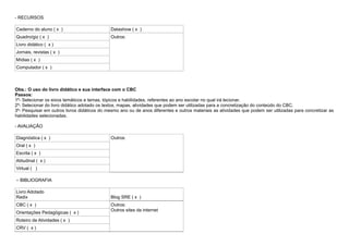 - RECURSOS

Caderno do aluno ( x )                        Datashow ( x )
Quadro/giz ( x )                              Outros:
Livro didático ( x )
Jornais, revistas ( x )
Mídias ( x )
Computador ( x )



Obs.: O uso do livro didático e sua interface com o CBC
Passos:
1º- Selecionar os eixos temáticos e temas, tópicos e habilidades, referentes ao ano escolar no qual irá lecionar.
2º- Selecionar do livro didático adotado os textos, mapas, atividades que podem ser utilizadas para a concretização do conteúdo do CBC.
3º- Pesquisar em outros livros didáticos do mesmo ano ou de anos diferentes e outros materiais as atividades que podem ser utilizadas para concretizar as
habilidades selecionadas.

- AVALIAÇÃO

Diagnóstica ( x )                             Outros:
Oral ( x )
Escrita ( x )
Atitudinal ( x )
Virtual ( )

– BIBLIOGRAFIA

Livro Adotado
Radix                                         Blog SRE ( x )
CBC ( x )                                     Outros:
                                              Outros sites da internet
Orientações Pedagógicas ( x )
Roteiro de Atividades ( x )
CRV ( x )
 