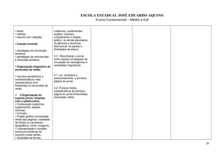 ESCOLA ESTADUAL JOSÉ EDUARDO AQUINO
Ensino Fundamental – Médio e EJA
• direto,
• indireto,
• resumo com citações.
• Coesão nominal:
• estratégias de introdução
temática;
• estratégias de manutenção
e retomada temática.
• Organização lingüística do
enunciado de relato:
• recursos semânticos e
morfossintáticos mais
característicos e/ou
freqüentes no enunciado de
relato.
 3.Organização do
suporte jornal: relações
com o público-alvo:
• Composição (cadernos,
suplementos, seções,
colunas).
• Formato.
• Projeto gráfico (numeração
direta das páginas, variedade
de fontes ou caracteres
tipográficos, cores, imagens).
• Caracterização e funções
sociocomunicativas do
suporte e suas partes.
• Variedade de temas,
(cadernos, suplementos,
seções, colunas),
considerando o projeto
gráfico, os temas abordados,
os gêneros e domínios
discursivos, os pactos e
finalidades de leitura.
3.3 - Reconhecer o jornal
como espaço privilegiado de
circulação de neologismos e
variedades lingüísticas
4.1. Ler, produtiva e
autonomamente, a primeira
página do jornal.
4.2. Produzir textos
característicos da primeira
página do jornal (manchetes,
chamadas, lides).
20
 