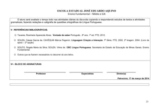 ESCOLA ESTADUAL JOSÉ EDUARDO AQUINO
Ensino Fundamental – Médio e EJA
O aluno será avaliado o tempo todo nas atividades diárias do dia-a-dia copiando e respondendo estudos de textos e atividades
gramaticais, fazendo redações e caligrafia de questões ortográficas da Língua Portuguesa.
V - REFERÊNCIAS BIBLIOGRÁFICAS.
☺ Tavares, Rosimeire Aparecida Alves, Vontade de saber Português , 8º ano, 1ª ed. FTD, 2012.
 SOUZA, Cássia Garcia de; CAVÉQUIA Márcia Paganini. Linguagem Criação e Interação. 7ª Série, FTD, 2002, 2ª tiragem, 2004. (Livro de
apoio – 2ª opção)
 SOUTO, Ângela Maria da Silva; SOUZA, Vilma de. CBC Língua Portuguesa. Secretaria de Estado de Educação de Minas Gerais. Ensino
Fundamental.
 Outros que se fizerem necessários no decorrer do ano letivo.
VI – BLOCO DE ASSINATURAS
____________________________________ _____________________________ _________________________
Professor Especialista Diretor(a)
Patrocínio, 17 de março de 2014
23
 