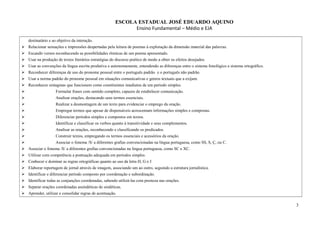 ESCOLA ESTADUAL JOSÉ EDUARDO AQUINO
Ensino Fundamental – Médio e EJA
destinatário e ao objetivo da interação.
 Relacionar sensações e impressões despertadas pela leitura de poemas à exploração da dimensão material das palavras.
 Escandir versos reconhecendo as possibilidades rítmicas de um poema apresentado.
 Usar na produção de textos literários estratégias do discurso poético de modo a obter os efeitos desejados.
 Usar as convenções da língua escrita produtiva e autonomamente, entendendo as diferenças entre o sistema fonológico e sistema ortográfico.
 Reconhecer diferenças de uso do pronome pessoal entre o português padrão e o português não padrão.
 Usar a norma padrão do pronome pessoal em situações comunicativas e genros textuais que a exijam.
 Reconhecer sintagmas que funcionem como constituintes imediatos de um período simples.
 Formular frases com sentido completo, capazes de estabelecer comunicação.
 Analisar orações, destacando seus termos essenciais.
 Realizar a desmontagem de um texto para evidenciar o emprego da oração.
 Empregar termos que apesar de dispensáveis acrescentam informações simples e compostas.
 Diferenciar períodos simples e compostos em textos.
 Identificar e classificar os verbos quanto à transitividade e seus complementos.
 Analisar as orações, reconhecendo e classificando os predicados.
 Construir textos, empregando os termos essenciais e acessórios da oração.
 Associar o fonema /S/ a diferentes grafias convencionadas na língua portuguesa, como SS, S, Ç, ou C.
 Associar o fonema /S/ a diferentes grafias convencionadas na língua portuguesa, como SC e XC.
 Utilizar com competência a pontuação adequada em períodos simples
 Conhecer e dominar as regras ortográficas quanto ao uso da letra H, G e J
 Elaborar reportagem de jornal através de imagem, associando um ao outro, seguindo a estrutura jornalística.
 Identificar e diferenciar período composto por coordenação e subordinação.
 Identificar todas as conjunções coordenadas, sabendo utilizá-las com presteza nas orações.
 Separar orações coordenadas assindéticas de sindéticas.
 Aprender, utilizar e consolidar regras de acentuação.
3
 