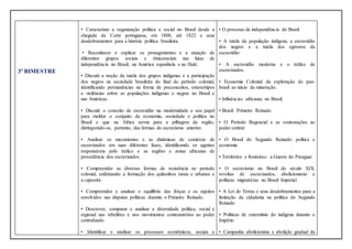 3º BIMESTRE
• Caracterizar a organização política e social no Brasil desde a
chegada da Corte portuguesa, em 1808, até 1822 e seus
desdobramentos para a história política brasileira.
• Reconhecer e explicar os protagonismos e a atuação de
diferentes grupos sociais e étnicoraciais nas lutas de
independência no Brasil, na América espanhola e no Haiti.
• Discutir a noção da tutela dos grupos indígenas e a participação
dos negros na sociedade brasileira do final do período colonial,
identificando permanências na forma de preconceitos, estereótipos
e violências sobre as populações indígenas e negras no Brasil e
nas Américas.
• Discutir o conceito de escravidão na modernidade e seu papel
para moldar o conjunto da economia, sociedade e política no
Brasil e que na África serviu para a pilhagem da região,
distinguindo-se, portanto, das formas de escravismo anterior.
• Analisar os mecanismos e as dinâmicas de comércio de
escravizados em suas diferentes fases, identificando os agentes
responsáveis pelo tráfico e as regiões e zonas africanas de
procedência dos escravizados.
• Compreender as diversas formas de resistência no período
colonial, enfatizando a formação dos quilombos rurais e urbanos e
a capoeira
• Compreender e analisar o equilíbrio das forças e os sujeitos
envolvidos nas disputas políticas durante o Primeiro Reinado.
• Descrever, comparar e analisar a diversidade política, social e
regional nas rebeliões e nos movimentos contestatórios ao poder
centralizado.
• Identificar e analisar os processos econômicos, sociais e
• O processo de independência do Brasil
• A tutela da população indígena, a escravidão
dos negros e a tutela dos egressos da
escravidão
• A escravidão moderna e o tráfico de
escravizados.
• Economia Colonial: da exploração do pau-
brasil ao início da mineração.
• Influências africanas no Brasil.
• Brasil: Primeiro Reinado
• O Período Regencial e as contestações ao
poder central
• O Brasil do Segundo Reinado: política e
economia
• Territórios e fronteiras: a Guerra do Paraguai
• O escravismo no Brasil do século XIX:
revoltas de escravizados, abolicionismo e
políticas migratórias no Brasil Imperial
• A Lei de Terras e seus desdobramentos para a
limitação da cidadania na política do Segundo
Reinado
• Políticas de extermínio do indígena durante o
Império
• Campanha abolicionista x abolição gradual da
 