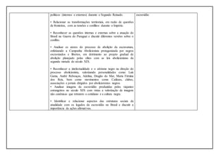 políticos (internos e externos) durante o Segundo Reinado.
• Relacionar as transformações territoriais, em razão de questões
de fronteiras, com as tensões e conflitos durante o Império.
• Reconhecer as questões internas e externas sobre a atuação do
Brasil na Guerra do Paraguai e discutir diferentes versões sobre o
conflito.
• Analisar os atores do processo de abolição da escravatura,
enfatizando a Campanha Abolicionista protagonizada por negros
escravizados e libertos, em detrimento ao projeto gradual de
abolição planejado pelas elites com as leis abolicionistas da
segunda metade do século XIX.
• Reconhecer a intelectualidade e o ativismo negro na direção do
processo abolicionista, valorizando personalidades como: Luís
Gama, André Rebouças, Adelina, Dragão do Mar, Maria Firmina
dos Reis, bem como movimentos como Caifazes, clubes,
associações e jornais dirigidos por abolicionistas negros.
• Analisar imagens da escravidão produzidas pelos viajantes
estrangeiros no século XIX com vistas a valorização de imagens
não canônicas que retratem o cotidiano e a cultura negra.
• Identificar e relacionar aspectos das estruturas sociais da
atualidade com os legados da escravidão no Brasil e discutir a
importância de ações afirmativas.
escravidão
 