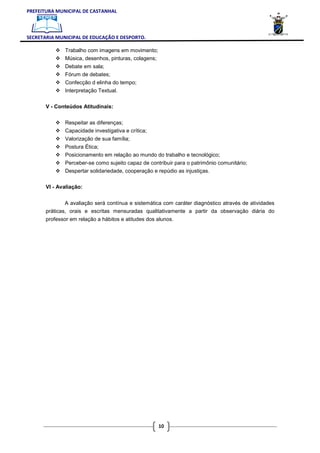 PREFEITURA MUNICIPAL DE CASTANHAL



SECRETARIA MUNICIPAL DE EDUCAÇÃO E DESPORTO.

               Trabalho com imagens em movimento;
               Música, desenhos, pinturas, colagens;
               Debate em sala;
               Fórum de debates;
               Confecção d elinha do tempo;
               Interpretação Textual.

       V - Conteúdos Atitudinais:


               Respeitar as diferenças;
               Capacidade investigativa e crítica;
               Valorização de sua família;
               Postura Ética;
               Posicionamento em relação ao mundo do trabalho e tecnológico;
               Perceber-se como sujeito capaz de contribuir para o patrimônio comunitário;
               Despertar solidariedade, cooperação e repúdio as injustiças.

       VI - Avaliação:


               A avaliação será contínua e sistemática com caráter diagnóstico através de atividades
       práticas, orais e escritas mensuradas qualitativamente a partir da observação diária do
       professor em relação a hábitos e atitudes dos alunos.




                                                       10
 
