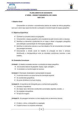 PREFEITURA MUNICIPAL DE CASTANHAL



SECRETARIA MUNICIPAL DE EDUCAÇÃO E DESPORTO.

                                      PLANEJAMENTO DE GEOGRAFIA
                             6ª SÉRIE – ENSINO FUNDAMENTAL DE 9 ANOS
                                                 ANO: 2010

       I- Objetivo Geral

              Compreender os conceitos e procedimentos básicos de análise da ciência geográfica,
       para que o aluno seja capaz de entender a produção e a transformação do espaço geográfico.


       II - Objetivos Específicos

               Conhecer os conceitos básicos da geografia;
               Compreender o espaço geográfico como resultante da ação humana sobre a natureza;
               Identificar os elementos constituintes de um mapa e utilizar a linguagem cartográfica
               para obtenção e apresentação de informações geográficas;
               Identificar os elementos naturais e sua inter-relação a fim de compreender a formação
               das paisagens terrestres;
               Compreender a divisão social do trabalho na produção de bens e serviços,
               identificando a interdependência entre as atividades econômicas inerentes a esse
               trabalho.


       III- Conteúdos Conceituais

       Unidade I - A relação sociedade-natureza: a produção do espaço geográfico.
               Os conceitos básicos da geografia: espaço, lugar, paisagem...;
               A sociedade e a transformação da natureza.

       Unidade II - Orientação, localização e representação do espaço.
               A rosa-dos-ventos e as outras formas de orientação espacial;
               As coordenadas geográficas;
               As zonas climáticas e os fusos horários.

       Unidade III - A importância da Cartografia para o conhecimento geográfico.
               Conceito e importância;
               Os mapas: tipos, elementos constituintes (convenções, legendas, escalas...);
               As projeções cartográficas;
               Os tipos de imagens.


       Unidade IV - As paisagens terrestres e a inter-relação entre os elementos naturais.


               O relevo, o clima, a hidrografia e a vegetação;
               A ação humana e os impactos ambientais.

                                                      11
 