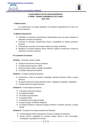 PREFEITURA MUNICIPAL DE CASTANHAL



SECRETARIA MUNICIPAL DE EDUCAÇÃO E DESPORTO.

                             PLANEJAMENTO DE ESTUDOS AMAZÔNICOS
                            6ª SÉRIE – ENSINO FUNDAMENTAL DE 9 ANOS
                                                ANO: 2010

       I- Objetivo Geral

             Ter conhecimento do espaço geográfico da Amazônia, especialmente do Pará e do
       município de Castanhal.

       II- Objetivos Específicos

              Possibilitar ao educando conhecimentos sistematizados para que possa entender os
              diferentes conceitos de Amazônia.
              Conhecer as principais características físicas e geográficas do espaço amazônico
              paraense.
              Compreender o processo de formação histórica do espaço amazônico.
              Identificar os principais aspectos físicos, históricos, políticos, econômicos e sociais de
              Castanhal, município amazônico.

       III- Conteúdos Conceituais

       Unidade I – Amazônia, espaço e região.

              Amazônia Internacional: limites e fronteiras
              A divisão regional segundo o IBGE.
              Amazônia Legal ( criação e atuação da SUDAM )
              O complexo regional da Amazônia

       Unidade II – O espaço amazônico paraense.

              Conhecendo o Pará na Amazônia: localização, extensão territorial, limites e pontos
              extremos.
              Os aspectos físicos do espaço paraense (relevo, vegetação, hidrografia e vegetação ).
              A divisão política do espaço paraense.

       Unidade III – A colonização da Amazônia.

               A Amazônia antes dos europeus
               A fundação de Belém
               Os núcleos de povoamento
               A ocupação militar
               O extrativismo das drogas-do-sertão.
               O papel da igreja: as Missões Religiosas
               Os aspectos políticos e culturais do espaço amazônico: símbolos, governos, a cultura
               popular.

       Unidade IV – O estudo do município amazônico de Castanhal

                Contextualização histórico-espacial do município: fundação de Castanhal
                Espaço natural e geográfico do município: espaço urbano e rural, microrregião,
                mesoregião e população do município.
                                                      13
 