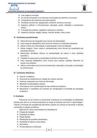 PREFEITURA MUNICIPAL DE CASTANHAL



SECRETARIA MUNICIPAL DE EDUCAÇÃO E DESPORTO.

                A lei orgânica municipal.
                As vias de transportes e os meios de comunicação que atendem o município
                A importância de Castanhal como pólo regional.
                Atividades econômicas: agropecuária, industrial, comércio e serviços.
                Aspectos políticos e infra-estruturais: educação, saúde, habitação e saneamento
                básico
                A atuação dos poderes: Legislativo, Executivo e Judiciário.
                Aspectos Culturais: religião, danças, músicas, lendas, mitos e artes

       III - Conteúdos procedimentais

               Utilizar técnicas de cartografia como recurso de interpretação;
               Fazer pesquisa bibliográfica como forma de vivenciar os conteúdos estudados;
               Utilizar música com interpretação e representação crítica da realidade;
               Utilizar imagens ( fotos, vídeos e transparências) como recurso de visualização aos
               postulados teóricos;
               Desenvolver atividades cênicas na representação da cultura e meio ambiente
               amazônico;
               Trabalhar em grupo para a socialização do próprio conhecimento;
               Fazer pesquisa bibliográfica como recurso para resolver questões referentes ao
               estudo e ao cotidiano;
               Utilizar a informática como recurso auxiliar para a absorção, construção e socialização
               do conhecimento.

       IV - Conteúdos Atitudinais:

              Exercer a cidadania;
              Posicionar-se criticamente em relação aos valores culturais;
              Valorizar a pesquisa como fonte de informação
              Respeitar as diversidades culturais;
              Preocupar-se com a preservação do meio ambiente amazônico;
              Reconhecer a importância do processo de miscigenação na formação da população
              amazônica.

       V- Avaliação

             Trata-se de um ato contínuo e permanente, levando-se em consideração as habilidades
       trazidas pelo aluno e os avanços adquiridos ao longo do processo de ensino e aprendizagem.
       Visando a formação de competências educativas capazes de conduzir ao educando à atitudes
       conscientes no espaço amazônico.
              Desta forma o aluno será avaliado em atividades de:
              Criação de redação;
              Exposição de idéias;
              Peças teatrais;
              Resoluções de questões dissertativas;
              Atividades de classe e extra-classe;
              Seminários;
              Provas objetivas e individuais.
                                                      14
 
