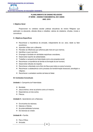 PREFEITURA MUNICIPAL DE CASTANHAL



SECRETARIA MUNICIPAL DE EDUCAÇÃO E DESPORTO.

                                   PLANEJAMENTO DE ENSINO RELIGIOSO
                                6ª SÉRIE – ENSINO FUNDAMENTAL DE 9 ANOS
                                                ANO: 2010

       I- Objetivo Geral


               Proporcionar no cotidiano escolar práticas educativas do ensino Religioso que
       estimulam no educando, atitudes éticas e cidadãos: valores de cidadania, virtudes, morais e
       convivência.

       II - Objetivos Específicos


               Reconhecer a importância da amizade, independente de cor, sexo, idade ou fator
               econômico;
               Aprender a lidar com o diferente;
               Perceber as influências que sofremos pelo meio em que vivemos;
               Identificar o que é ser bom;
               Empregar a bondade em atividades esportivas e escolares;
               Desenvolver espírito de solidariedade;
               Trabalhar a campanha da fraternidade como uma proposta social;
               Reconhecer a importância da família na formação do ser humano;
               Desenvolver atitudes de respeito;
               Reconhecer a liberdade como Dom de Deus para todos os seres humanos;
               Reconhecer a adolescência como processo de transformação biossocial, psicológico e
               religioso;
               Reconhecer o verdadeiro sentido da festa do Natal.

       III- Conteúdos Conceituais

       Unidade I – Campanha da Fraternidade:


               Bondade;
               Jesus ensinou: amar ao próximo como a ti mesmo;
               Dependemos um dos outros;
               Páscoa.

       Unidade II – Aprendendo com a Natureza.


               Os encantos da natureza;
               Sabores e Odores;
               As potencialidades humanas;
               Da natureza ao criador.

       Unidade III – Família.


               Pais e Filhos;
               Amizade;
                                                        15
 