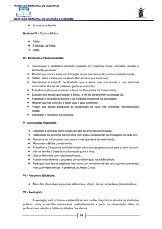 PREFEITURA MUNICIPAL DE CASTANHAL



SECRETARIA MUNICIPAL DE EDUCAÇÃO E DESPORTO.

              Somos uma família.

       Unidade IV – Cultura Bíblica.


              Bíblia;
              A divisão da Bíblia;
              Natal.

       IV - Conteúdos Procedimentais:


              Reconhecer a verdadeira amizade baseada em confiança mútua, simpatia, respeito e
              afinidades pessoais;
              Mostrar que somos seres em formação e que precisamos dos outros nesta formação;
              Refletir sobre a idéia que os alunos têm sobre o que é ser bom;
              Reconhecer o exemplo de bondade que é Jesus, que nos ensina o que podemos
              demonstrar através de palavras, gestos e exemplos;
              Trabalhar textos que envolvam o tema da Campanha da Fraternidade;
              Solicitar aos alunos que tragam a Bíblia, a fim de aprenderem a consultá-la;
              Trabalhar o conceito de família e os modelos existentes na sociedade;
              Mostrar que ser livre não é fazer tudo o que queremos;
              Propor aos alunos pesquisas da celebração do natal nas diferentes denominações
              cristãs;
              Socializar o resultado da pesquisa.

       V - Conteúdos Atitudinais:


               Valorizar a amizade como sendo um ato de amor desinteressado;
               Relacionar-se de forma harmoniosa com todos, respeitando as limitações de cada um;
               Passar a ver a bondade como uma virtude que deve ser estimulada;
               Manusear a Bíblia corretamente;
               Trabalhar a Campanha da Fraternidade como uma proposta social para o bem comum;
               Ver na família a base de sua formação para a vida;
               Usar a liberdade com responsabilidade;
               Aceitar naturalmente o processo de transformação na adolescência;
               Participar das festas natalinas não como um momento de dar e/ou ganhar presentes,
               mas que vejam nestas a presença de Jesus Cristo.

       VI – Recursos Didáticos:


              Além dos disponíveis na escola, data show, vídeos, textos, extraclasse (paradidáticos).

       VII - Avaliação:


              A avaliação será contínua e sistemática com caráter diagnóstico através de atividades
       práticas, orais e escritas mensuradas qualitativamente a partir da observação diária do
       professor em relação a hábitos e atitudes dos alunos.

                                                      16
 