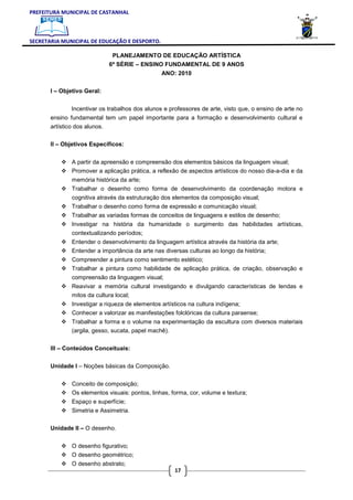 PREFEITURA MUNICIPAL DE CASTANHAL



SECRETARIA MUNICIPAL DE EDUCAÇÃO E DESPORTO.

                              PLANEJAMENTO DE EDUCAÇÃO ARTÍSTICA
                             6ª SÉRIE – ENSINO FUNDAMENTAL DE 9 ANOS
                                                 ANO: 2010

       I – Objetivo Geral:


              Incentivar os trabalhos dos alunos e professores de arte, visto que, o ensino de arte no
       ensino fundamental tem um papel importante para a formação e desenvolvimento cultural e
       artístico dos alunos.

       II – Objetivos Específicos:


               A partir da apreensão e compreensão dos elementos básicos da linguagem visual;
               Promover a aplicação prática, a reflexão de aspectos artísticos do nosso dia-a-dia e da
               memória histórica da arte;
               Trabalhar o desenho como forma de desenvolvimento da coordenação motora e
               cognitiva através da estruturação dos elementos da composição visual;
               Trabalhar o desenho como forma de expressão e comunicação visual;
               Trabalhar as variadas formas de conceitos de linguagens e estilos de desenho;
               Investigar na história da humanidade o surgimento das habilidades artísticas,
               contextualizando períodos;
               Entender o desenvolvimento da linguagem artística através da história da arte;
               Entender a importância da arte nas diversas culturas ao longo da história;
               Compreender a pintura como sentimento estético;
               Trabalhar a pintura como habilidade de aplicação prática, de criação, observação e
               compreensão da linguagem visual;
               Reavivar a memória cultural investigando e divulgando características de lendas e
               mitos da cultura local;
               Investigar a riqueza de elementos artísticos na cultura indígena;
               Conhecer a valorizar as manifestações folclóricas da cultura paraense;
               Trabalhar a forma e o volume na experimentação da escultura com diversos materiais
               (argila, gesso, sucata, papel machê).

       III – Conteúdos Conceituais:


       Unidade I – Noções básicas da Composição.


               Conceito de composição;
               Os elementos visuais: pontos, linhas, forma, cor, volume e textura;
               Espaço e superfície;
               Simetria e Assimetria.

       Unidade II – O desenho.


               O desenho figurativo;
               O desenho geométrico;
               O desenho abstrato;
                                                      17
 
