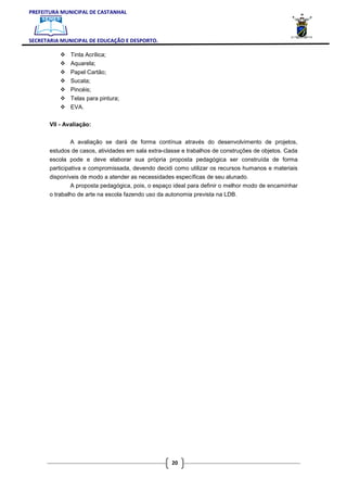 PREFEITURA MUNICIPAL DE CASTANHAL



SECRETARIA MUNICIPAL DE EDUCAÇÃO E DESPORTO.

               Tinta Acrílica;
               Aquarela;
               Papel Cartão;
               Sucata;
               Pincéis;
               Telas para pintura;
               EVA.

       VII - Avaliação:


              A avaliação se dará de forma contínua através do desenvolvimento de projetos,
       estudos de casos, atividades em sala extra-classe e trabalhos de construções de objetos. Cada
       escola pode e deve elaborar sua própria proposta pedagógica ser construída de forma
       participativa e compromissada, devendo decidi como utilizar os recursos humanos e materiais
       disponíveis de modo a atender as necessidades específicas de seu alunado.
               A proposta pedagógica, pois, o espaço ideal para definir o melhor modo de encaminhar
       o trabalho de arte na escola fazendo uso da autonomia prevista na LDB.




                                                    20
 