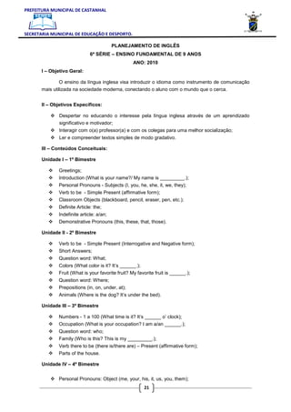 PREFEITURA MUNICIPAL DE CASTANHAL



SECRETARIA MUNICIPAL DE EDUCAÇÃO E DESPORTO.

                                        PLANEJAMENTO DE INGLÊS
                              6ª SÉRIE – ENSINO FUNDAMENTAL DE 9 ANOS
                                                   ANO: 2010
       I – Objetivo Geral:

               O ensino da língua inglesa visa introduzir o idioma como instrumento de comunicação
       mais utilizada na sociedade moderna, conectando o aluno com o mundo que o cerca.


       II – Objetivos Específicos:

               Despertar no educando o interesse pela língua inglesa através de um aprendizado
               significativo e motivador;
               Interagir com o(a) professor(a) e com os colegas para uma melhor socialização;
               Ler e compreender textos simples de modo gradativo.

       III – Conteúdos Conceituais:

       Unidade I – 1º Bimestre

              Greetings;
              Introduction (What is your name?/ My name is _________.);
              Personal Pronouns - Subjects (I, you, he, she, it, we, they);
              Verb to be - Simple Present (affirmative form);
              Classroom Objects (blackboard, pencil, eraser, pen, etc.);
              Definite Article: the;
              Indefinite article: a/an;
              Demonstrative Pronouns (this, these, that, those).

       Unidade II - 2º Bimestre

              Verb to be - Simple Present (Interrogative and Negative form);
              Short Answers;
              Question word: What;
              Colors (What color is it? It’s ______.);
              Fruit (What is your favorite fruit? My favorite fruit is ______.);
              Question word: Where;
              Prepositions (in, on, under, at);
              Animals (Where is the dog? It’s under the bed).

       Unidade III – 3º Bimestre

              Numbers - 1 a 100 (What time is it? It’s ______ o’ clock);
              Occupation (What is your occupation? I am a/an ______.);
              Question word: who;
              Family (Who is this? This is my _________.);
              Verb there to be (there is/there are) – Present (affirmative form);
              Parts of the house.

       Unidade IV – 4º Bimestre


              Personal Pronouns: Object (me, your, his, it, us, you, them);
                                                        21
 