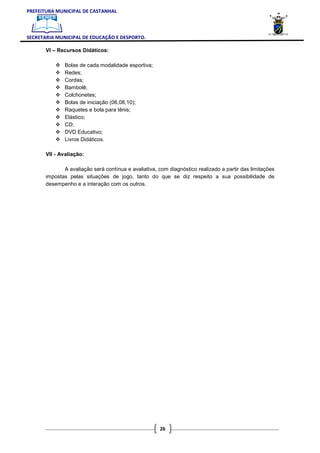 PREFEITURA MUNICIPAL DE CASTANHAL



SECRETARIA MUNICIPAL DE EDUCAÇÃO E DESPORTO.

       VI – Recursos Didáticos:

              Bolas de cada modalidade esportiva;
              Redes;
              Cordas;
              Bambolê;
              Colchonetes;
              Bolas de iniciação (06,08,10);
              Raquetes e bola para tênis;
              Elástico;
              CD;
              DVD Educativo;
              Livros Didáticos.

       VII - Avaliação:

              A avaliação será contínua e avaliativa, com diagnóstico realizado a partir das limitações
       impostas pelas situações de jogo, tanto do que se diz respeito a sua possibilidade de
       desempenho e a interação com os outros.




                                                      26
 