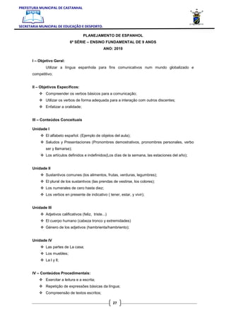PREFEITURA MUNICIPAL DE CASTANHAL



SECRETARIA MUNICIPAL DE EDUCAÇÃO E DESPORTO.

                                       PLANEJAMENTO DE ESPANHOL
                              6ª SÉRIE – ENSINO FUNDAMENTAL DE 9 ANOS
                                                     ANO: 2010


       I – Objetivo Geral:
              Utilizar a língua espanhola para fins comunicativos num mundo globalizado e
       competitivo;


       II – Objetivos Específicos:
              Compreender os verbos básicos para a comunicação;
              Utilizar os verbos de forma adequada para a interação com outros discentes;
              Enfatizar a oralidade;


       III – Conteúdos Conceituais

       Unidade I
              El alfabeto español. (Ejemplo de objetos del aula);
              Saludos y Presentaciones (Pronombres demostrativos, pronombres personales, verbo
              ser y llamarse);
              Los artículos definidos e indefinidos(Los días de la semana, las estaciones del año);


       Unidade II
              Sustantivos comunes (los alimentos, frutas, verduras, legumbres);
              El plural de los sustantivos (las prendas de vestirse, los colores);
              Los numerales de cero hasta diez;
              Los verbos en presente de indicativo ( tener, estar, y vivir);


       Unidade III
              Adjetivos calificativos (feliz, triste...)
              El cuerpo humano (cabeza tronco y extremidades)
              Género de los adjetivos (hambrienta/hambriento);


       Unidade IV
              Las partes de La casa;
              Los muebles;
              La l y ll;


       IV – Conteúdos Procedimentais:
              Exercitar a leitura e a escrita;
              Repetição de expressões básicas da língua;
              Compreensão de textos escritos;

                                                           27
 
