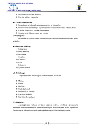 PREFEITURA MUNICIPAL DE CASTANHAL



SECRETARIA MUNICIPAL DE EDUCAÇÃO E DESPORTO.

              Adquirir vocabulário em espanhol;
              Exercitar a leitura e a escrita;


       V – Conteúdos Atitudinais:
              Respeitar as variedades lingüísticas existentes na língua alvo;
              Reconhecer o valor da língua espanhola como meio de informação a outras culturas;
              Exercitar uma postura crítica e investigadora;
              Construir uma visão do mundo que o cerca;
       VI- Cronograma
              O conteúdo programático será ministrado no período de 1 (um) ano, dividido em quatro
       unidades.


       VI – Recursos Didáticos:
              Retroprojetor
              Livros didáticos
              Dicionários
              Cartolina
              Canetinha
              DVD
              Data show
              Aparelho de som


       VIII- Metodologia
               Os procedimentos metodológicos serão realizados através de:


              Música;
              Filmes;
              Histórias;
              Produção teatral;
              Elaboração de cartazes;
              Exercícios de áudio;
              Exercícios de repetição;


       IX – Avaliação:
              A avaliação será realizada através de processo continuo, cumulativo e processual e
       deverá ser feita mediante registro sistemático das ações realizadas pelos alunos e professor.
       As mesmas servirão de instrumento para reflexão sobre os trabalhos desenvolvidos.




                                                      28
 