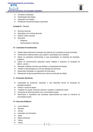 PREFEITURA MUNICIPAL DE CASTANHAL



SECRETARIA MUNICIPAL DE EDUCAÇÃO E DESPORTO.

            Conceitos e definições
            Classificação das frações
            Operações com frações
            Problemas envolvendo frações e geometria

       Unidade IV – Medidas


            Números decimais
            Operações com números decimais
            Sistema métrico decimal
            Geometria
            −   Polígonos
            −   Figuras planas e espaciais

       IV – Conteúdos Procedimentais


            Coletar dados referentes à evolução dos sistemas de numeração ao longo da história;
            Confeccionar materiais lúdicos que auxiliem a assimilação dos conteúdos.
            Aplicar as operações fundamentais e suas propriedades na resolução de situações-
            problema;
             Utilizar os conhecimentos adquiridos (sobre múltiplos e divisores) na resolução de
            M.M.C. e M.D.C.;
            Manipular materiais concretos que facilitem a compreensão de frações;
            Verificar a aprendizagem por meio da utilização de exercícios;
            Desenvolver atividades no Laboratório de Informática;
            Representar as figuras geométricas por meio da construção de sólidos.

       V – Conteúdos Atitudinais


             Capacidade de questionar, interpretar e criar diferentes formas de resolução de
            situações-problema;
            Praticar o raciocínio lógico;
            Trabalhar em equipe, buscando valorizar o respeito e a tolerância mútua;
            Comportar-se harmonicamente com a comunidade escolar;
            Reconhecer a importância das atividades desenvolvidas por todos os membros da
            comunidade escolar.

       VI – Recursos Didáticos:


            Livros didáticos;
            Revistas;
            Jornais;
            Laboratório de informática;
            Jogos;
            Papeis (diversos);
            Textos;
            Vídeos;
                                                    4
 