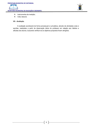 PREFEITURA MUNICIPAL DE CASTANHAL



SECRETARIA MUNICIPAL DE EDUCAÇÃO E DESPORTO.

             Instrumentos de medição;
             Cola, tesoura.

       VII – Avaliação


              A avaliação acontecerá de forma processual e cumulativa, através de atividades orais e
       escritas, realizadas a partir da observação diária do professor em relação aos hábitos e
       atitudes dos alunos, buscando verificar se os objetivos propostos foram atingidos.




                                                      5
 