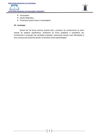 PREFEITURA MUNICIPAL DE CASTANHAL



SECRETARIA MUNICIPAL DE EDUCAÇÃO E DESPORTO.

               Computador;
               Quadro Magnético;
               Pincel para quadro branco e recarregador.

       VII - Avaliação:


              Deverá ser de forma contínua durante todo o processo do conhecimento do aluno
       através de registros significativos, analisando de forma qualitativa e quantitativa seu
       envolvimento e produção das atividades propostas, observando sempre suas dificuldades e
       seus avanços para possíveis ajustes no processo ensino-aprendizagem.




                                                     8
 