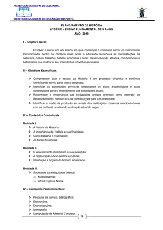 PREFEITURA MUNICIPAL DE CASTANHAL



SECRETARIA MUNICIPAL DE EDUCAÇÃO E DESPORTO.

                                      PLANEJAMENTO DE HISTÓRIA
                              6ª SÉRIE – ENSINO FUNDAMENTAL DE 9 ANOS
                                                   ANO: 2010

       I – Objetivo Geral:


              Envolver o aluno em um ensino em que contemple o conteúdo como um instrumento
       transformador dentro do contexto atual, onde o educando reconheça as manifestações da
       natureza, cultura, trabalho, hábitos, economia e lazer. Desenvolvendo atitudes, competências e
       habilidades que melhor o seu intercâmbio indivíduo-sociedade.

       II – Objetivos Específicos:


               Compreender que o estudo da História é um processo dinâmico e contínuo
               identificando como parte desse processo;
               Identificar as sociedades primitivas destacando os sítios arqueológicos e suas
               contribuições para o entendimento das sociedades atuais;
               Reconhecer a importância das civilizações antigas orientais como exemplo de
               desenvolvimento humano e suas contribuições para a humanidade;
               Identificar o modo de produção escravista das civilizações clássicas relacionando-se
               com as do Brasil analisando a situação atual do negro.

       III – Conteúdos Conceituais:

       Unidade I
               A história da História;
               A importância da história e sua finalidade;
               Como trabalha o historiador;
               As fontes históricas.

       Unidade II
               O aparecimento do homem e sua evolução;
               A organização sócio-política e cultural;
               Introdução e origem do homem americano.

       Unidade III
               Sociedade da antiguidade oriental:
               ⇒ Mesopotâmia;
               ⇒ África: Egito e Núbia.

       IV - Conteúdos Procedimentais:


               Pesquisa de campo, bibliográfica;
               Exposições;
               Dramatizações;
               Iconografia;
               Manipulação de Material Concreto;
                                                          9
 