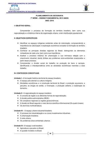 PREFEITURA MUNICIPAL DE CASTANHAL



SECRETARIA MUNICIPAL DE EDUCAÇÃO E DESPORTO.

                                    PLANEJAMENTO DE GEOGRAFIA
                              7ª SÉRIE – ENSINO FUNDAMENTAL DE 9 ANOS
                                                   ANO: 2010

       I- OBJETIVO GERAL:


               Compreender o processo de formação do território brasileiro, bem como sua
       regionalização e a dinâmica interna de organização urbana, rural e distribuição populacional.

       II- OBJETIVOS ESPECÍFICOS


               Identificar os espaços indígenas existentes antes da colonização, compreendendo a
               importância da colonização e exploração econômica européia na formação do território
               brasileiro.
               Conhecer as principais divisões regionais do Brasil, distinguindo os elementos
               norteadores de cada uma, bem como sua importância,
               Analisar o processo histórico de urbanização e sua intrínseca relação com o
               crescimento industrial, dando ênfase aos problemas sócio-ambientais ocasionados a
               partir desse processo.
               Compreender a divisão social do trabalho na produção de bens e serviços,
               identificando a interdependência entre as atividades econômicas inerentes a esse
               trabalho.

       III- CONTEÚDOS CONCEITUAIS

       Unidade I - A formação histórico-territorial do espaço brasileiro.
               O espaço pré-colonial e a cultura indígena;
               Atividades econômicas e a construção territorial do Brasil: a produção açucareira, a
               pecuária, as drogas do sertão, a mineração, a produção cafeeira, a exploração da
               borracha...

       Unidade II - A regionalização do espaço brasileiro.
               O conceito de região e as diferentes formas de regionalização;
               A divisão político-administrativa (IBGE);
               Os complexos regionais ou regiões geoeconômicas;
               A divisão do Brasil segundo o meio técnico-científico-informacional (Os quatro brasis);
               Os domínios morfoclimáticos.

       Unidade III - O espaço urbano-industrial brasileiro.
               O processo de industrialização e os novos investimentos industriais;
               A urbanização brasileira;
               A rede urbana;
               Os problemas sócio-ambientais urbanos.

       Unidade IV - O espaço rural brasileiro.
               Agricultura e pecuária no Brasil;
               A questão fundiária no Brasil;
                                                        36
 