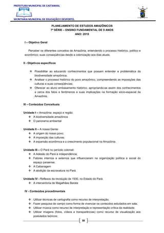 PREFEITURA MUNICIPAL DE CASTANHAL



SECRETARIA MUNICIPAL DE EDUCAÇÃO E DESPORTO.

                              PLANEJAMENTO DE ESTUDOS AMAZÔNICOS
                             7ª SÉRIE – ENSINO FUNDAMENTAL DE 9 ANOS
                                                   ANO: 2010

        I – Objetivo Geral


           Perceber os diferentes conceitos de Amazônia, entendendo o processo histórico, político e
        econômico; suas conseqüências desde a colonização aos dias atuais.

       II - Objetivos específicos


                Possibilitar ao educando conhecimentos que possam entender a problemática da
                biodiversidade amazônica;
                Analisar o processo histórico do povo amazônico, compreendendo as imposições das
                culturas e suas conseqüências;
                Oferecer ao aluno embasamento histórico, apropriando-se assim dos conhecimentos
                a cerca dos fatos e fenômenos e suas implicações na formação sócio-espacial da
                Amazônia;


       III – Conteúdos Conceituais

       Unidade I -- Amazônia: espaço e região.
               A biodiversidade amazônica
               O panorama ambiental

       Unidade II – A nossa Gente:
               A origem do nosso povo;
               A imposição das culturas;
               A expansão econômica e o crescimento populacional na Amazônia.

       Unidade III – O Pará no período colonial:
               A Adesão do Pará à independência;
               Fatores internos e externos que influenciaram na organização política e social do
               espaço paraense;
               A Cabanagem
               A abolição da escravatura no Pará.

       Unidade IV - Reflexos da revolução de 1930, no Estado do Pará.
               A interventoria de Magalhães Barata

        IV - Conteúdos procedimentais


               Utilizar técnicas de cartografia como recurso de interpretação;
               Fazer pesquisa de campo como forma de vivenciar os conteúdos estudados em sala;
               Utilizar música como recurso de interpretação e representação crítica da realidade;
               Utilizar imagens (fotos, vídeos e transparências) como recurso de visualização aos
               postulados teóricos;
                                                       38
 