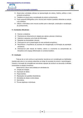 PREFEITURA MUNICIPAL DE CASTANHAL



SECRETARIA MUNICIPAL DE EDUCAÇÃO E DESPORTO.

              Desenvolver atividades cênicas na representação da cultura, história, política e meio
              ambiente amazônico;
              Trabalhar em grupo para a socialização do próprio conhecimento;
              Fazer pesquisa bibliográfica como recurso para resolver questões referentes ao estudo
              e ao cotidiano;
              Utilizar a informática como recurso auxiliar para a absorção, construção e socialização
              do conhecimento.

       V - Conteúdos Atitudinais:


               Exercer a cidadania;
               Posicionar-se criticamente em relação aos valores culturais e históricos;
               Valorizar a pesquisa como fonte de informação
               Respeitar as diversidades culturais;
               Preocupar-se com a preservação do meio ambiente amazônico;
               Reconhecer a importância do processo de miscigenação na formação da população
               amazônica.
               Interessar-se pelo estudo da história, cultura e a economia na compreensão da
               Amazônia como espaço diferenciado no contexto brasileiro.

       VI - Avaliação


             Trata-se de um ato contínuo e permanente, levando-se em consideração as habilidades
       trazidas pelo aluno e os avanços adquiridos ao longo do processo de ensino e aprendizagem.
       Visando a formação de competências educativas capazes de conduzir ao educando à atitudes
       conscientes no espaço amazônico.
              Desta forma o aluno será avaliado em atividades de:
              Criação de redação;
              Exposição de idéias;
              Peças teatrais;
              Resoluções de questões dissertativas;
              Atividades de classe e extra-classe;
              Seminários;
              Provas objetivas e individuais.




                                                      39
 