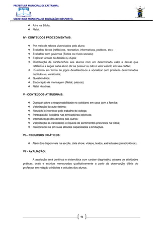 PREFEITURA MUNICIPAL DE CASTANHAL



SECRETARIA MUNICIPAL DE EDUCAÇÃO E DESPORTO.

               A ira na Bíblia;
               Natal.

       IV - CONTEÚDOS PROCEDIMENTAIS:


               Por meio de relatos vivenciados pelo aluno;
               Trabalhar textos (reflexivos, recreativo, informativos, poéticos, etc);
               Trabalhar com governos (Todos os níveis sociais);
               Explorar vinculo de debate ou dupla;
               Distribuição de cartõezinhos aos alunos com um determinado valor e deixar que
               reflitam e a seguir cada aluno diz se possuir ou não o valor escrito em seu cartão;
               Exercício em forma de jogos desafiando-os a socializar com presteza determinados
               capítulos ou versículos;
               Questionários;
               Elaboração de mensagem (Natal, páscoa);
               Natal Histórias.

       V - CONTEÚDOS ATITUDINAIS:


               Dialogar sobre a responsabilidade no cotidiano em casa com a família;
               Valorização da auto-estima;
               Respeito e interesse pelo trabalho do colega;
               Participação solidária nas brincadeiras coletivas;
               Internalização dos direitos dos outros;
               Valorização as variedades e riqueza de sentimentos presnetes na bíblia;
               Reconhecer-se em suas atitudes capacidades e limitações.

       VI – RECURSOS DIDÁTICOS:


              Além dos disponíveis na escola, data show, vídeos, textos, extraclasse (paradidáticos).

       VII - AVALIAÇÃO:


               A avaliação será contínua e sistemática com caráter diagnóstico através de atividades
       práticas, orais e escritas mensuradas qualitativamente a partir da observação diária do
       professor em relação a hábitos e atitudes dos alunos.




                                                         41
 
