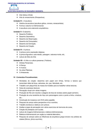 PREFEITURA MUNICIPAL DE CASTANHAL



SECRETARIA MUNICIPAL DE EDUCAÇÃO E DESPORTO.

               Arte Gótica (Vitral);
               Arte do renascimento (Perspectiva).

       Unidade IV – A escultura.
               História da escultura (escultura gótica, romana, renascentista);
               Forma e volume no tridimensional;
               A escultura como elemento arquitetônico.

       Unidade V– O desenho.
               Desenho Profético;
               Desenho Geométrico;
               Desenho de Observação;
               Desenho de Computador;
               Desenho de Animação;
               Desenho de Criação.

       Unidade VI – A pintura.
               A pintura como expressão religiosa;
               A pintura figurativa: auto-retrato, paisagem, natureza morta, etc;
               Leitura de Obra de Arte

       Unidade VII – A Arte e a cultura paraense ( Folclore).
               Artistas Paraenses;
               A Dança;
               A música;
               As artes Plásticas;
               O Artesanato.


       IV - Conteúdos Procedimentais:

               Atividades de criação: desenhos sem papel com linhas, formas e textura que
               transmitam idéia de força, calmarias, dor, paz, felicidade, etc;
               Trabalho com plaquinhas de massa de modelar para se trabalhar várias texturas;
               Caixa de surpresas (textura);
               Percepção visual com várias imagens;
               Produção de HQ com recorte e colagens de tiras de revistas (sobre papel carmem);
               Produção de uma revistinha de Hqs com personagens como o ponto a linha, a textura,
               etc.;
               Construção de mosaicos com EVA sobre papelão;
               Pesquisa de campo sobre perspectiva e luz e sombra;
               Trabalho de leitura e releitura com pintura;
               Analise e jogos de percepção com vários exercícios de harmonia de cores;
               Criação de presépios com sucata;
               Leitura de imagens tridimensionais e releitura bidimensionais;
               Releitura tridimensional com argila ou material alternativo;
               Pesquisa de campos sobre as influências da arquitetura grego-romano nos prédios da
               cidade (Dônico, jônico ecoríntio).




                                                        43
 