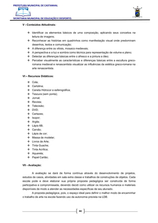 PREFEITURA MUNICIPAL DE CASTANHAL



SECRETARIA MUNICIPAL DE EDUCAÇÃO E DESPORTO.

       V - Conteúdos Atitudinais:


               Identificar os elementos básicos de uma composição, aplicando seus conceitos na
               leitura de imagens;
               Reconhecer as histórias em quadrinhos como manifestação visual onde predominam
               desenhos, textos e comunicação;
               A diferença entre os vitrais, mosaico medievais;
               A perspectiva e a luz e sombra como técnica para representação de volume e plano;
               Detectar as diferenças básicas entre o afresco e a pintura a óleo;
               Perceber visualmente as características e diferenças básicas entre a escultura greco-
               romana medieval e renascentista visualizar as influências da estética greco-romana na
               arte renascentista.

       VI – Recursos Didáticos:

               Cola;
               Cartolina;
               Caneta Hidrocor e esferográfica;
               Tesoura (sem ponta);
               Jornal;
               Revista;
               Televisão;
               DVD;
               Cartazes;
               Isopor;
               Argila;
               Lápis 6B;
               Carvão;
               Lápis de cor;
               Massa de modelar;
               Livros de Arte;
               Tinta Guache;
               Tinta Acrílica;
               Aquarela;
               Papel Cartão;

       VII - Avaliação:


              A avaliação se dará de forma contínua através do desenvolvimento de projetos,
       estudos de casos, atividades em sala extra classe e trabalhos de construções de objetos. Cada
       escola pode e deve elaborar sua própria proposta pedagógica ser construída de forma
       participativa e compromissada, devendo decidi como utilizar os recursos humanos e materiais
       disponíveis de modo a atender as necessidades específicas de seu alunado.
              A proposta pedagógica, pois, o espaço ideal para definir o melhor modo de encaminhar
       o trabalho de arte na escola fazendo uso da autonomia prevista na LDB.




                                                      44
 