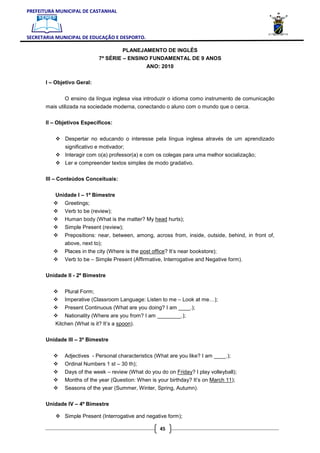 PREFEITURA MUNICIPAL DE CASTANHAL



SECRETARIA MUNICIPAL DE EDUCAÇÃO E DESPORTO.

                                      PLANEJAMENTO DE INGLÊS
                             7ª SÉRIE – ENSINO FUNDAMENTAL DE 9 ANOS
                                                  ANO: 2010

       I – Objetivo Geral:


              O ensino da língua inglesa visa introduzir o idioma como instrumento de comunicação
       mais utilizada na sociedade moderna, conectando o aluno com o mundo que o cerca.

       II – Objetivos Específicos:


               Despertar no educando o interesse pela língua inglesa através de um aprendizado
               significativo e motivador;
               Interagir com o(a) professor(a) e com os colegas para uma melhor socialização;
               Ler e compreender textos simples de modo gradativo.

       III – Conteúdos Conceituais:

           Unidade I – 1º Bimestre
              Greetings;
              Verb to be (review);
              Human body (What is the matter? My head hurts);
              Simple Present (review);
              Prepositions: near, between, among, across from, inside, outside, behind, in front of,
              above, next to);
              Places in the city (Where is the post office? It’s near bookstore);
              Verb to be – Simple Present (Affirmative, Interrogative and Negative form).

       Unidade II - 2º Bimestre


              Plural Form;
              Imperative (Classroom Language: Listen to me – Look at me…);
              Present Continuous (What are you doing? I am ____.);
               Nationality (Where are you from? I am ________.);
           Kitchen (What is it? It’s a spoon).

       Unidade III – 3º Bimestre


              Adjectives - Personal characteristics (What are you like? I am ____.);
              Ordinal Numbers 1 st – 30 th);
              Days of the week – review (What do you do on Friday? I play volleyball);
              Months of the year (Question: When is your birthday? It’s on March 11);
              Seasons of the year (Summer, Winter, Spring, Autumn).

       Unidade IV – 4º Bimestre

              Simple Present (Interrogative and negative form);

                                                       45
 