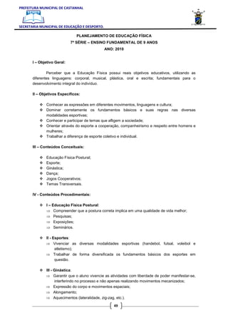 PREFEITURA MUNICIPAL DE CASTANHAL



SECRETARIA MUNICIPAL DE EDUCAÇÃO E DESPORTO.

                               PLANEJAMENTO DE EDUCAÇÃO FÍSICA
                             7ª SÉRIE – ENSINO FUNDAMENTAL DE 9 ANOS
                                               ANO: 2010


       I – Objetivo Geral:

               Perceber que a Educação Física possui reais objetivos educativos, utilizando as
       diferentes linguagens: corporal, musical, plástica, oral e escrita; fundamentais para o
       desenvolvimento integral do indivíduo.

       II – Objetivos Específicos:

               Conhecer as expressões em diferentes movimentos, linguagens e cultura;
               Dominar corretamente os fundamentos básicos e suas regras nas diversas
               modalidades esportivas;
               Conhecer e participar de temas que afligem a sociedade;
               Orientar através do esporte a cooperação, companheirismo e respeito entre homens e
               mulheres;
               Trabalhar a diferença de esporte coletivo e individual.

       III – Conteúdos Conceituais:

               Educação Física Postural;
               Esporte;
               Ginástica;
               Dança;
               Jogos Cooperativos;
               Temas Transversais.

       IV - Conteúdos Procedimentais:

               I – Educação Física Postural:
               ⇒ Compreender que a postura correta implica em uma qualidade de vida melhor;
               ⇒ Pesquisas;
               ⇒ Exposições;
               ⇒ Seminários.

              II - Esportes:
              ⇒ Vivenciar as diversas modalidades esportivas (handebol, futsal, voleibol e
                    atletismo);
              ⇒ Trabalhar de forma diversificada os fundamentos básicos dos esportes em
                    questão.

              III - Ginástica:
              ⇒ Garantir que o aluno vivencie as atividades com liberdade de poder manifestar-se,
                    interferindo no processo e não apenas realizando movimentos mecanizados;
              ⇒ Expressão do corpo e movimentos espaciais;
              ⇒ Alongamento;
              ⇒ Aquecimentos (lateralidade, zig-zag, etc.).

                                                    49
 
