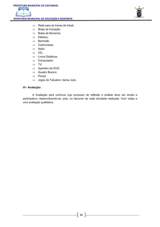 PREFEITURA MUNICIPAL DE CASTANHAL



SECRETARIA MUNICIPAL DE EDUCAÇÃO E DESPORTO.

              ⇒    Rede para as traves de futsal;
              ⇒    Bolas de Iniciação;
              ⇒    Bolas de Borracha;
              ⇒    Elástico;
              ⇒    Bambolê;
              ⇒    Colchonetes;
              ⇒    Apito;
              ⇒    CD;
              ⇒    Livros Didáticos;
              ⇒    Computador;
              ⇒    TV;
              ⇒    Aparelho de DVD;
              ⇒    Quadro Branco;
              ⇒    Pincel;
              ⇒    Jogos de Tabuleiro: dama, ludo.

       VI - Avaliação:

                A Avaliação será contínua cujo processo de reflexão e análise deve ser amplo e
       participativo; desenvolvendo-se, pois, no decorrer de cada atividade realizada. Com vistas a
       uma avaliação qualitativa.




                                                     51
 