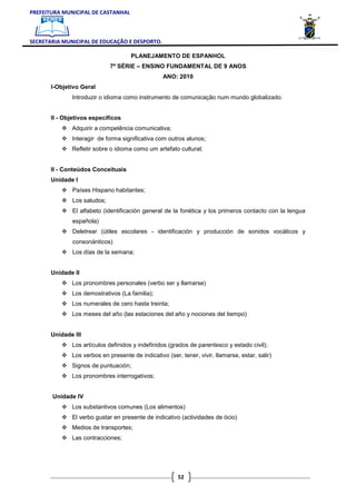 PREFEITURA MUNICIPAL DE CASTANHAL



SECRETARIA MUNICIPAL DE EDUCAÇÃO E DESPORTO.

                                     PLANEJAMENTO DE ESPANHOL
                             7ª SÉRIE – ENSINO FUNDAMENTAL DE 9 ANOS
                                                  ANO: 2010
       I-Objetivo Geral
              Introduzir o idioma como instrumento de comunicação num mundo globalizado.


       II - Objetivos específicos
              Adquirir a competência comunicativa;
              Interagir de forma significativa com outros alunos;
              Refletir sobre o idioma como um artefato cultural;


       II - Conteúdos Conceituais
       Unidade I
              Países Hispano habitantes;
              Los saludos;
              El alfabeto (identificación general de la fonética y los primeros contacto con la lengua
              española)
              Deletrear (útiles escolares - identificación y producción de sonidos vocálicos y
              consonánticos)
              Los días de la semana;


       Unidade II
              Los pronombres personales (verbo ser y llamarse)
              Los demostrativos (La familia);
              Los numerales de cero hasta treinta;
              Los meses del año (las estaciones del año y nociones del tiempo)


       Unidade III
              Los artículos definidos y indefinidos (grados de parentesco y estado civil);
              Los verbos en presente de indicativo (ser, tener, vivir, llamarse, estar, salir)
              Signos de puntuación;
              Los pronombres interrogativos;


       Unidade IV
              Los substantivos comunes (Los alimentos)
              El verbo gustar en presente de indicativo (actividades de ócio)
              Medios de transportes;
              Las contracciones;




                                                        52
 