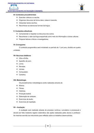 PREFEITURA MUNICIPAL DE CASTANHAL



SECRETARIA MUNICIPAL DE EDUCAÇÃO E DESPORTO.

       III- Conteúdos procedimentais
              Exercitar a leitura e a escrita;
              Organizar discursos de forma clara, coesa e coerente;
              Interpretar textos escritos;
              Reconhecer as estruturas formais da língua;


       V- Conteúdos atitudinais
              Compreender e respeitar os discursos dos outros;
              Reconhecer o valor da língua espanhola como meio de informação a outras culturas;
              Preparar leitores críticos e investigadores;


       VI- Cronograma
              O conteúdo programático será ministrado no período de 1 (um) ano, dividido em quatro
       unidades.


       VII- Recursos didáticos
              CDs e DVDs;
              Aparelho de som;
              Livros;
              Revistas;
              Jornais;
              Computador;
              Cartolina;


       VIII- Metodologia
              Os procedimentos metodológicos serão realizados através de:
              Música;
              Filmes;
              Histórias;
              Produção teatral;
              Elaboração de cartazes;
              Exercícios de áudio;
              Exercícios de repetição;


       VII – Avaliação:
              A avaliação será realizada através de processo continuo, cumulativo e processual e
       deverá ser feita mediante registro sistemático das ações realizadas pelos alunos e professor.
       As mesmas servirão de instrumento para reflexão sobre os trabalhos desenvolvidos.




                                                       53
 