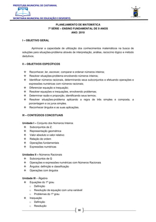 PREFEITURA MUNICIPAL DE CASTANHAL



SECRETARIA MUNICIPAL DE EDUCAÇÃO E DESPORTO.

                                     PLANEJAMENTO DE MATEMÁTICA
                               7ª SÉRIE – ENSINO FUNDAMENTAL DE 9 ANOS
                                                ANO: 2010

       I – OBJETIVO GERAL


                Aprimorar a capacidade de utilização dos conhecimentos matemáticos na busca de
       soluções para situações-problema através de interpretação, análise, raciocínio lógico e método
       dedutivos.

       II – OBJETIVOS ESPECÍFICOS


            Reconhecer, ler, escrever, comparar e ordenar números inteiros;
            Resolver situações-problema envolvendo números inteiros;
            Identificar números racionais, determinando seus subconjuntos e efetuando operações e
            expressões numéricas com números racionais;
            Diferenciar equação e inequação;
            Resolver equações e inequações, envolvendo problemas;
            Determinar razão e proporção, identificando seus termos;
            Resolver situações-problema aplicando a regra de três simples e composta, a
            porcentagem e os juros simples.
            Reconhecer ângulos e as suas aplicações.

       III – CONTEÚDOS CONCEITUAIS

       Unidade I – Conjunto dos Números Inteiros
             Subconjuntos de Z.
             Representação geométrica
             Valor absoluto e valor relativo
             Relação de ordem
             Operações fundamentais
             Expressões numéricas

       Unidades II – Números Racionais
             Subconjuntos de Q
             Operações e expressões numéricas com Números Racionais
             Ângulos: definição e classificação
             Operações com ângulos

       Unidade III – Álgebra
            Equações do 1º grau
            o Definição
            o    Resolução de equação com uma variável
            o    Problemas do 1º grau
            Inequação
            o Definição
            o    Resolução
                                                     30
 