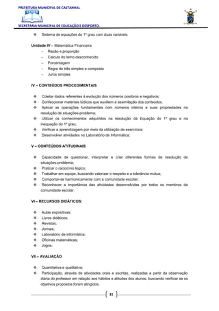 PREFEITURA MUNICIPAL DE CASTANHAL



SECRETARIA MUNICIPAL DE EDUCAÇÃO E DESPORTO.

            Sistema de equações do 1º grau com duas variáveis

       Unidade IV – Matemática Financeira
            −   Razão e proporção
            −   Calculo do temo desconhecido
            −   Porcentagem
            −   Regra de três simples e composta
            −   Juros simples

       IV – CONTEÚDOS PROCEDIMENTAIS


            Coletar dados referentes à evolução dos números positivos e negativos;
            Confeccionar materiais lúdicos que auxiliem a assimilação dos conteúdos.
            Aplicar as operações fundamentais com números inteiros e suas propriedades na
            resolução de situações-problema;
             Utilizar os conhecimentos adquiridos na resolução da Equação do 1º grau e na
            inequação do 1º grau;
             Verificar a aprendizagem por meio da utilização de exercícios;
            Desenvolver atividades no Laboratório de Informática;

       V – CONTEÚDOS ATITUDINAIS


            Capacidade de questionar, interpretar e criar diferentes formas de resolução de
            situações-problema;
            Praticar o raciocínio lógico;
            Trabalhar em equipe, buscando valorizar o respeito e a tolerância mútua;
            Comportar-se harmonicamente com a comunidade escolar;
            Reconhecer a importância das atividades desenvolvidas por todos os membros da
            comunidade escolar.

       VI – RECURSOS DIDÁTICOS:


            Aulas expositivas;
            Livros didáticos;
            Revistas;
            Jornais;
            Laboratório de informática;
            Oficinas matemáticas;
            Jogos;

       VII – AVALIAÇÃO


            Quantitativa e qualitativa;
            Participação, através de atividades orais e escritas, realizadas a partir da observação
            diária do professor em relação aos hábitos e atitudes dos alunos, buscando verificar se os
            objetivos propostos foram atingidos.

                                                      31
 