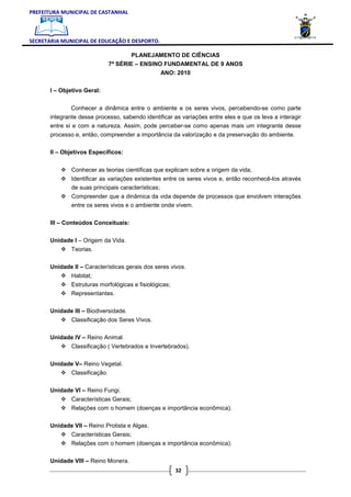 PREFEITURA MUNICIPAL DE CASTANHAL



SECRETARIA MUNICIPAL DE EDUCAÇÃO E DESPORTO.

                                        PLANEJAMENTO DE CIÊNCIAS
                                7ª SÉRIE – ENSINO FUNDAMENTAL DE 9 ANOS
                                                  ANO: 2010

       I – Objetivo Geral:


               Conhecer a dinâmica entre o ambiente e os seres vivos, percebendo-se como parte
       integrante desse processo, sabendo identificar as variações entre eles e que os leva a interagir
       entre si e com a natureza. Assim, pode perceber-se como apenas mais um integrante desse
       processo e, então, compreender a importância da valorização e da preservação do ambiente.

       II – Objetivos Específicos:


               Conhecer as teorias científicas que explicam sobre a origem da vida;
               Identificar as variações existentes entre os seres vivos e, então reconhecê-los através
               de suas principais características;
               Compreender que a dinâmica da vida depende de processos que envolvem interações
               entre os seres vivos e o ambiente onde vivem.


       III – Conteúdos Conceituais:

       Unidade I – Origem da Vida.
               Teorias.

       Unidade II – Características gerais dos seres vivos.
               Habitat;
               Estruturas morfológicas e fisiológicas;
               Representantes.

       Unidade III – Biodiversidade.
               Classificação dos Seres Vivos.

       Unidade IV – Reino Animal.
               Classificação ( Vertebrados e Invertebrados).

       Unidade V– Reino Vegetal.
               Classificação.

       Unidade VI – Reino Fungi.
               Características Gerais;
               Relações com o homem (doenças e importância econômica).

       Unidade VII – Reino Protista e Algas.
               Características Gerais;
               Relações com o homem (doenças e importância econômica).

       Unidade VIII – Reino Monera.
                                                         32
 