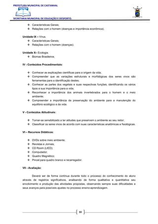 PREFEITURA MUNICIPAL DE CASTANHAL



SECRETARIA MUNICIPAL DE EDUCAÇÃO E DESPORTO.

               Características Gerais;
               Relações com o homem (doenças e importância econômica).

       Unidade IX – Vírus.
               Características Gerais;
               Relações com o homem (doenças).

       Unidade X– Ecologia.
               Biomas Brasileiros.

       IV - Conteúdos Procedimentais:


               Conhecer as explicações científicas para a origem da vida;
               Compreender que as variações estruturais e morfológicas dos seres vivos são
               ferramentas para a identificação destes;
               Conhecer as partes dos vegetais e suas respectivas funções, identificando os vários
               tipos e sua importância para a vida;
               Reconhecer a importância dos animais invertebrados para o homem e o meio
               ambiente;
               Compreender a importância da preservação do ambiente para a manutenção do
               equilíbrio ecológico e da vida.

       V - Conteúdos Atitudinais:


               Tornar-se sensibilizado a ter atitudes que preservem o ambiente ao seu redor;
               Classificar os seres vivos de acordo com suas características anatômicas e fisiológicas.

       VI – Recursos Didáticos:


               DVDs sobre meio ambiente;
               Revistas e Jornais;
               CD Room (LIED);
               Computador;
               Quadro Magnético;
               Pincel para quadro branco e recarregador.

       VII - Avaliação:


              Deverá ser de forma contínua durante todo o processo do conhecimento do aluno
       através de registros significativos, analisando de forma qualitativa e quantitativa seu
       envolvimento e produção das atividades propostas, observando sempre suas dificuldades e
       seus avanços para possíveis ajustes no processo ensino-aprendizagem.




                                                      33
 