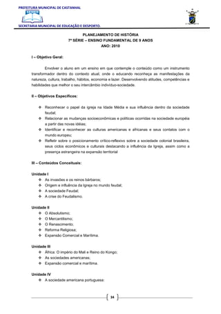 PREFEITURA MUNICIPAL DE CASTANHAL



SECRETARIA MUNICIPAL DE EDUCAÇÃO E DESPORTO.

                                     PLANEJAMENTO DE HISTÓRIA
                             7ª SÉRIE – ENSINO FUNDAMENTAL DE 9 ANOS
                                                 ANO: 2010

       I – Objetivo Geral:


              Envolver o aluno em um ensino em que contemple o conteúdo como um instrumento
       transformador dentro do contexto atual, onde o educando reconheça as manifestações da
       natureza, cultura, trabalho, hábitos, economia e lazer. Desenvolvendo atitudes, competências e
       habilidades que melhor o seu intercâmbio indivíduo-sociedade.

       II – Objetivos Específicos:


               Reconhecer o papel da igreja na Idade Média e sua influência dentro da sociedade
               feudal;
               Relacionar as mudanças socioeconômicas e políticas ocorridas na sociedade européia
               a partir das novas idéias;
               Identificar e reconhecer as culturas americanas e africanas e seus contatos com o
               mundo europeu;
               Refletir sobre o posicionamento crítico-reflexivo sobre a sociedade colonial brasileira,
               seus ciclos econômicos e culturais destacando a influência da Igreja, assim como a
               presença estrangeira na expansão territorial

       III – Conteúdos Conceituais:

       Unidade I
               As invasões e os reinos bárbaros;
               Origem e influência da Igreja no mundo feudal;
               A sociedade Feudal;
               A crise do Feudalismo.

       Unidade II
               O Absolutismo;
               O Mercantilismo;
               O Renascimento;
               Reforma Religiosa;
               Expansão Comercial e Marítima.

       Unidade III
               África: O império do Mali e Reino do Kongo;
               As sociedades americanas;
               Expansão comercial e marítima.

       Unidade IV
               A sociedade americana portuguesa:



                                                      34
 