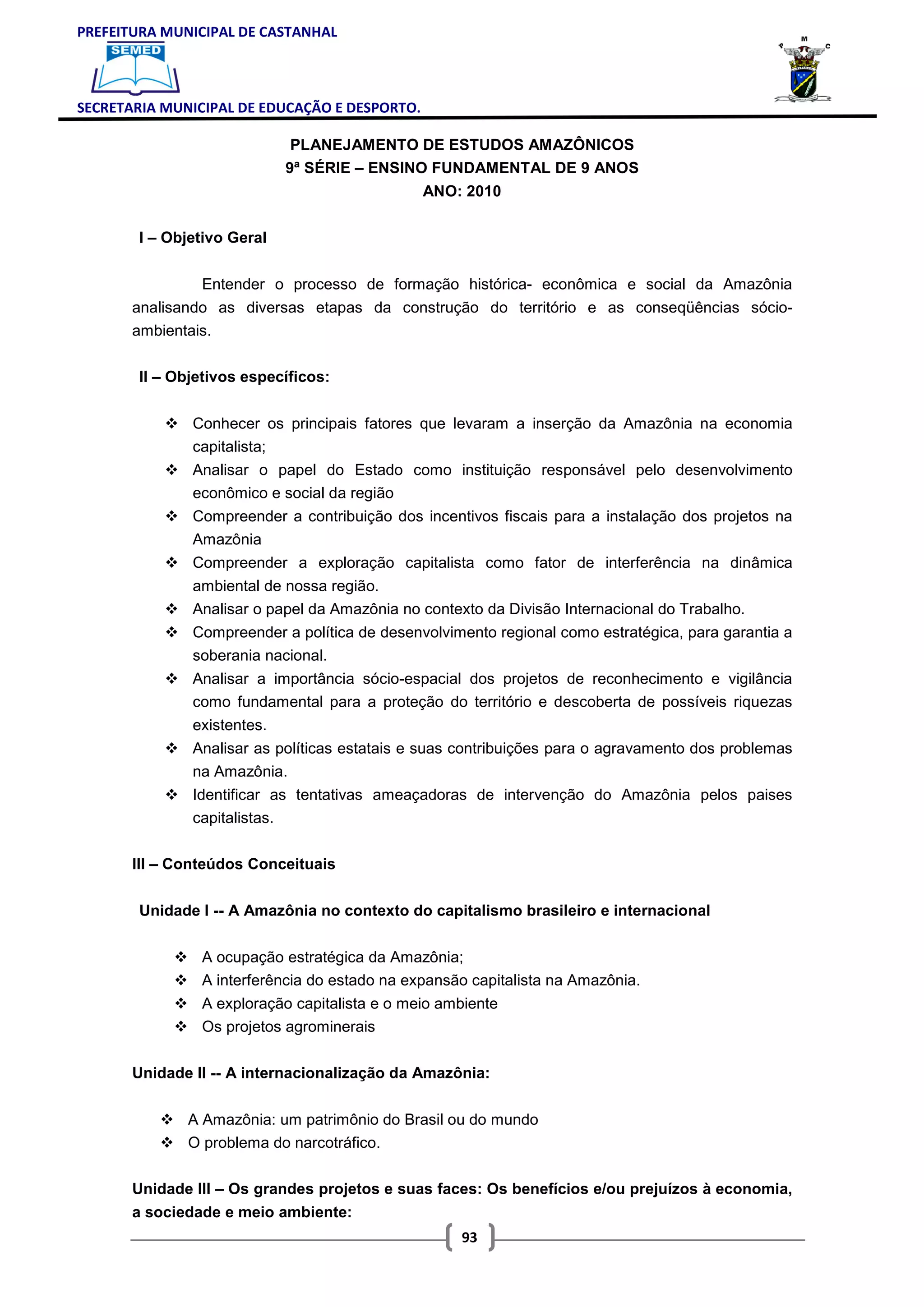 PREFEITURA MUNICIPAL DE CASTANHAL



SECRETARIA MUNICIPAL DE EDUCAÇÃO E DESPORTO.

                              PLANEJAMENTO DE ESTUDOS AMAZÔNICOS
                             9ª SÉRIE – ENSINO FUNDAMENTAL DE 9 ANOS
                                               ANO: 2010

       I – Objetivo Geral


                Entender o processo de formação histórica- econômica e social da Amazônia
       analisando as diversas etapas da construção do território e as conseqüências sócio-
       ambientais.

       II – Objetivos específicos:


               Conhecer os principais fatores que levaram a inserção da Amazônia na economia
               capitalista;
               Analisar o papel do Estado como instituição responsável pelo desenvolvimento
               econômico e social da região
               Compreender a contribuição dos incentivos fiscais para a instalação dos projetos na
               Amazônia
               Compreender a exploração capitalista como fator de interferência na dinâmica
               ambiental de nossa região.
               Analisar o papel da Amazônia no contexto da Divisão Internacional do Trabalho.
               Compreender a política de desenvolvimento regional como estratégica, para garantia a
               soberania nacional.
               Analisar a importância sócio-espacial dos projetos de reconhecimento e vigilância
               como fundamental para a proteção do território e descoberta de possíveis riquezas
               existentes.
               Analisar as políticas estatais e suas contribuições para o agravamento dos problemas
               na Amazônia.
               Identificar as tentativas ameaçadoras de intervenção do Amazônia pelos paises
               capitalistas.

       III – Conteúdos Conceituais


       Unidade I -- A Amazônia no contexto do capitalismo brasileiro e internacional


                A ocupação estratégica da Amazônia;
                A interferência do estado na expansão capitalista na Amazônia.
                A exploração capitalista e o meio ambiente
                Os projetos agrominerais

       Unidade II -- A internacionalização da Amazônia:


              A Amazônia: um patrimônio do Brasil ou do mundo
              O problema do narcotráfico.

       Unidade III – Os grandes projetos e suas faces: Os benefícios e/ou prejuízos à economia,
       a sociedade e meio ambiente:
                                                     93
 