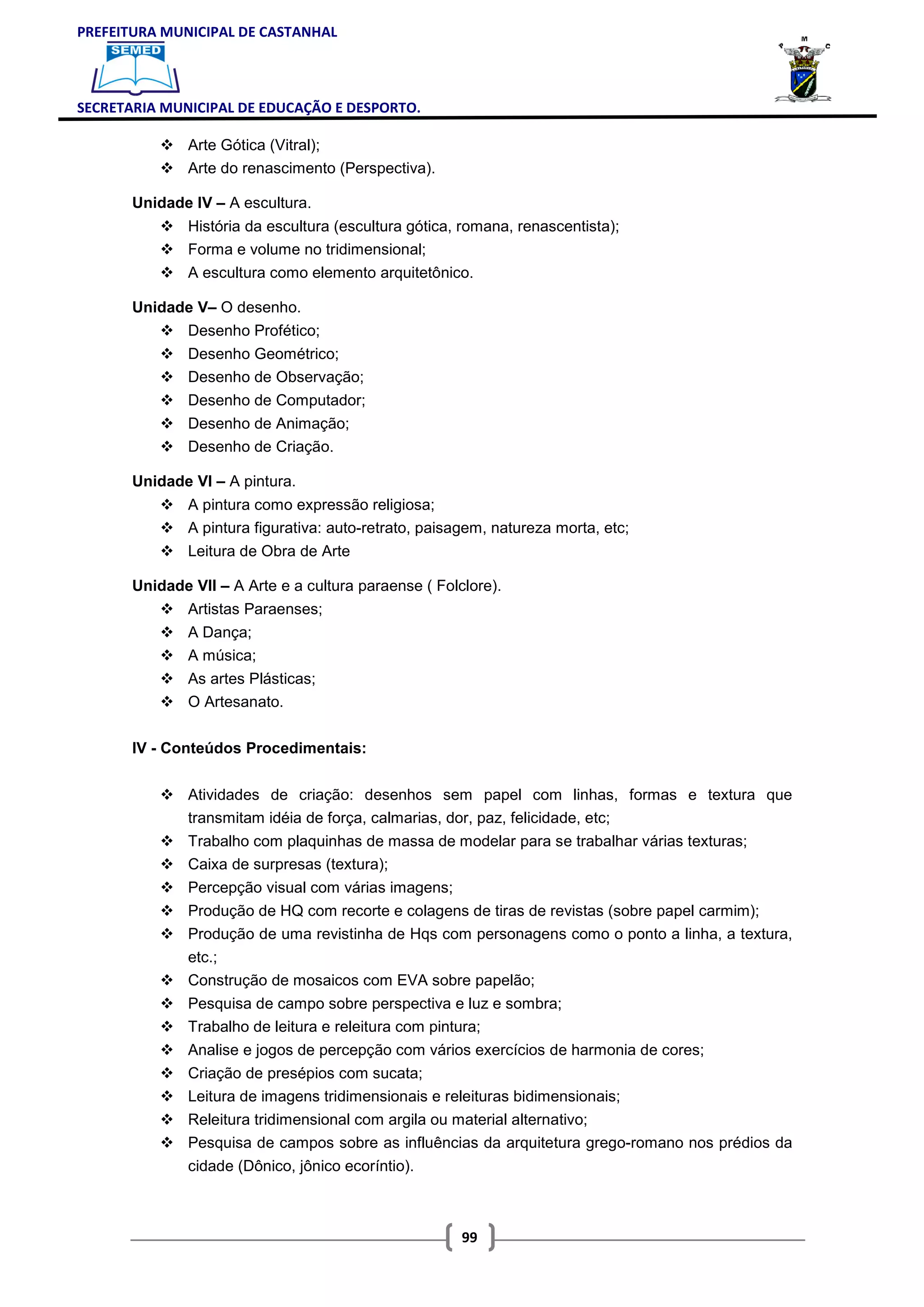 PREFEITURA MUNICIPAL DE CASTANHAL



SECRETARIA MUNICIPAL DE EDUCAÇÃO E DESPORTO.

               Arte Gótica (Vitral);
               Arte do renascimento (Perspectiva).

       Unidade IV – A escultura.
               História da escultura (escultura gótica, romana, renascentista);
               Forma e volume no tridimensional;
               A escultura como elemento arquitetônico.

       Unidade V– O desenho.
               Desenho Profético;
               Desenho Geométrico;
               Desenho de Observação;
               Desenho de Computador;
               Desenho de Animação;
               Desenho de Criação.

       Unidade VI – A pintura.
               A pintura como expressão religiosa;
               A pintura figurativa: auto-retrato, paisagem, natureza morta, etc;
               Leitura de Obra de Arte

       Unidade VII – A Arte e a cultura paraense ( Folclore).
               Artistas Paraenses;
               A Dança;
               A música;
               As artes Plásticas;
               O Artesanato.


       IV - Conteúdos Procedimentais:


               Atividades de criação: desenhos sem papel com linhas, formas e textura que
               transmitam idéia de força, calmarias, dor, paz, felicidade, etc;
               Trabalho com plaquinhas de massa de modelar para se trabalhar várias texturas;
               Caixa de surpresas (textura);
               Percepção visual com várias imagens;
               Produção de HQ com recorte e colagens de tiras de revistas (sobre papel carmim);
               Produção de uma revistinha de Hqs com personagens como o ponto a linha, a textura,
               etc.;
               Construção de mosaicos com EVA sobre papelão;
               Pesquisa de campo sobre perspectiva e luz e sombra;
               Trabalho de leitura e releitura com pintura;
               Analise e jogos de percepção com vários exercícios de harmonia de cores;
               Criação de presépios com sucata;
               Leitura de imagens tridimensionais e releituras bidimensionais;
               Releitura tridimensional com argila ou material alternativo;
               Pesquisa de campos sobre as influências da arquitetura grego-romano nos prédios da
               cidade (Dônico, jônico ecoríntio).



                                                       99
 