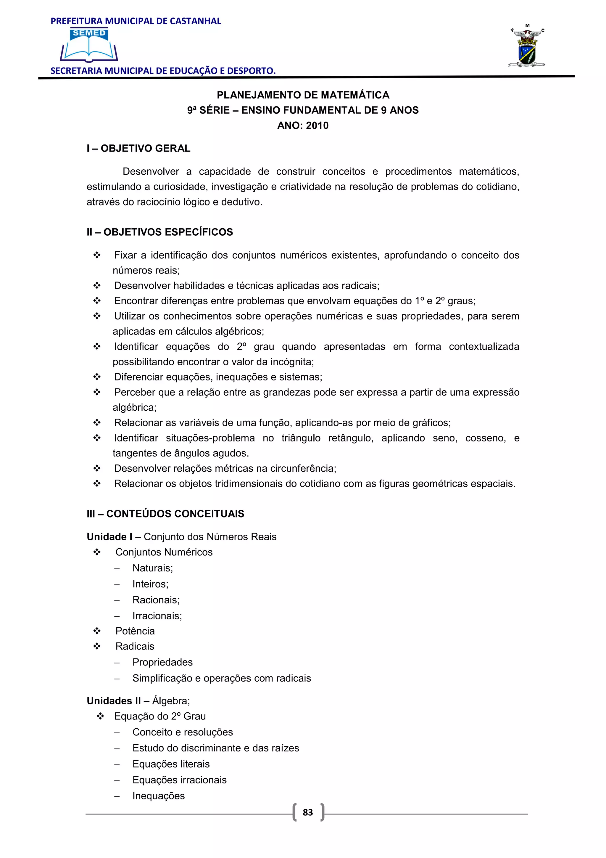 PREFEITURA MUNICIPAL DE CASTANHAL



SECRETARIA MUNICIPAL DE EDUCAÇÃO E DESPORTO.

                                    PLANEJAMENTO DE MATEMÁTICA
                              9ª SÉRIE – ENSINO FUNDAMENTAL DE 9 ANOS
                                                  ANO: 2010

       I – OBJETIVO GERAL

               Desenvolver a capacidade de construir conceitos e procedimentos matemáticos,
       estimulando a curiosidade, investigação e criatividade na resolução de problemas do cotidiano,
       através do raciocínio lógico e dedutivo.

       II – OBJETIVOS ESPECÍFICOS

            Fixar a identificação dos conjuntos numéricos existentes, aprofundando o conceito dos
            números reais;
             Desenvolver habilidades e técnicas aplicadas aos radicais;
             Encontrar diferenças entre problemas que envolvam equações do 1º e 2º graus;
             Utilizar os conhecimentos sobre operações numéricas e suas propriedades, para serem
            aplicadas em cálculos algébricos;
            Identificar equações do 2º grau quando apresentadas em forma contextualizada
            possibilitando encontrar o valor da incógnita;
            Diferenciar equações, inequações e sistemas;
            Perceber que a relação entre as grandezas pode ser expressa a partir de uma expressão
            algébrica;
             Relacionar as variáveis de uma função, aplicando-as por meio de gráficos;
             Identificar situações-problema no triângulo retângulo, aplicando seno, cosseno, e
            tangentes de ângulos agudos.
             Desenvolver relações métricas na circunferência;
             Relacionar os objetos tridimensionais do cotidiano com as figuras geométricas espaciais.

       III – CONTEÚDOS CONCEITUAIS

       Unidade I – Conjunto dos Números Reais
             Conjuntos Numéricos
             −   Naturais;
             −   Inteiros;
             −   Racionais;
             − Irracionais;
             Potência
             Radicais
             −   Propriedades
             −   Simplificação e operações com radicais

       Unidades II – Álgebra;
             Equação do 2º Grau
             −   Conceito e resoluções
             −   Estudo do discriminante e das raízes
             −   Equações literais
             −   Equações irracionais
             −   Inequações
                                                        83
 
