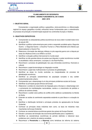 PREFEITURA MUNICIPAL DE CASTANHAL



SECRETARIA MUNICIPAL DE EDUCAÇÃO E DESPORTO.

                                  PLANEJAMENTO DE GEOGRAFIA
                            9ª SÉRIE – ENSINO FUNDAMENTAL DE 9 ANOS
                                                 ANO: 2010

       I - OBJETIVO GERAL

               Compreender a organização política e geopolítica, sócio-econômica e a diferenciação
       regional do espaço geográfica mundial, enfocando temas fundamentais para o entendimento
       do processo de produção e transformação espacial nos continentes Europeu e Asiático.

       II - OBJETIVOS ESPECÍFICOS

              Compreender os antecedentes político-econômicos da nova ordem mundial neste início
              de século XXI;
              Identificar a política norte-americana para conter a expansão socialista após a Segunda
              Guerra – a Segunda Guerra - a Doutrina Truman e o Plano Marshall como fatores que
              desencadearam a Guerra Fria;
              Relacionar a formação das alianças militares no pós segunda guerra com a disputa por
              áreas de influência entre a ex-URSS e os EUA;
              Identificar a situação política internacional no mundo atual;
              Identificar os três grandes blocos de países que disputam o poder econômicos mundial
              na atualidade o bloco americano, o europeu e o da Ásia-Pacífico;
              Reconhecer o processo de globalização nas usas dimensões econômica, financeira e
              cultural;
              Reconhecer o papel da tecnologia na integração mundial;
              Reconhecer o papel das multinacionais no processo de globalização;
              Identificar as áreas no mundo excluídas ou marginalizadas do processo de
              globalização econômica;
              Identificar os principais características da população européia e seu caráter
              predominantemente urbano;
              Compreender que o desemprego é um dos principais problemas sociais da Europa;
              Identificar os principais grupos étnicos da Europa;
              Relacionar o contato do crescimento da imigração para a Europa e o desemprego com
              o acirramento de manifestações nacionalistas, racista e o crescimento de partidos e
              políticos de extrema direita;
              Reconhecer o caráter sócio político do conflito entre católicos e protestantes na Irlanda
              do Norte;
              Entender as razões do sentimento separatista existente no país Bosco e a atuação do
              ETA;
              Identificar a distribuição territorial e principais produtos da agropecuária da Europa
              Ocidental;
              Conhecer as principais áreas indústrias bem como, os tipos de indústrias mais
              importantes da Europa Ocidental;
              Conhecer as características econômicas gerais dos países da Europa Oriental;
              Estudar o processo de transição das economias planificadas para o capitalismo;
              Identificar as características econômicas do período stalinista e relacionar seus
              problemas com o declínio do sistema socialista;
              Reconhecer a Perestroika e a Glasnost como tentativas de reforma do sistema
                                                       90
 